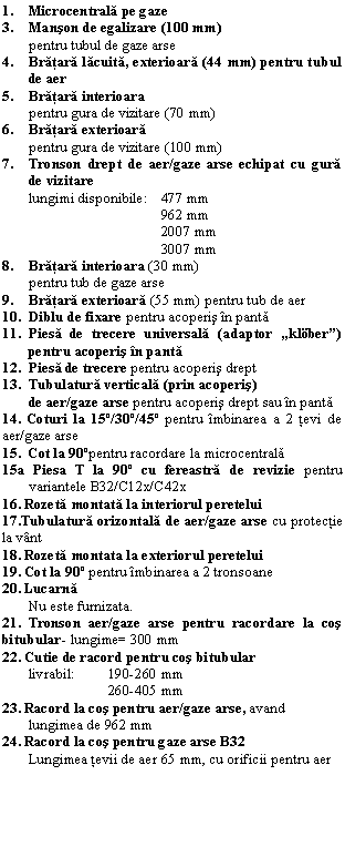 Text Box: 1. Microcentrala pe gaze
3. Manson de egalizare (100 mm)
pentru tubul de gaze arse
4. Bratara lacuita, exterioara (44 mm) pentru tubul de aer
5. Bratara interioara
pentru gura de vizitare (70 mm)
6. Bratara exterioara
 pentru gura de vizitare (100 mm)
7. Tronson drept de aer/gaze arse echipat cu gura de vizitare
lungimi disponibile: 477 mm
 962 mm
 2007 mm
 3007 mm
8. Bratara interioara (30 mm) 
pentru tub de gaze arse
9. Bratara exterioara (55 mm) pentru tub de aer
10. Diblu de fixare pentru acoperis n panta
11. Piesa de trecere universala (adaptor 